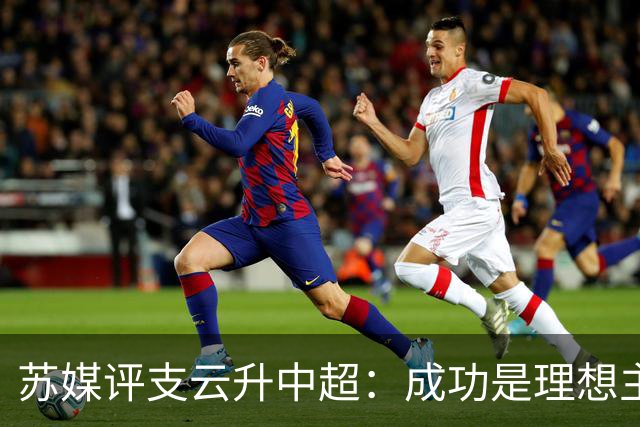 苏媒评支云升中超：成功是理想主义的副产品和长期主义的复利